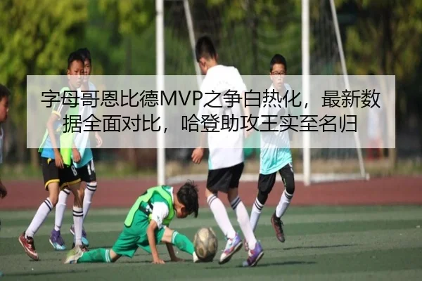 字母哥恩比德MVP之争白热化，最新数据全面对比，哈登助攻王实至名归