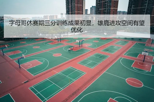 字母哥休赛期三分训练成果初显，雄鹿进攻空间有望优化